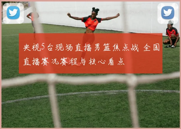 央视5台现场直播男篮焦点战 全国直播赛况赛程与核心看点