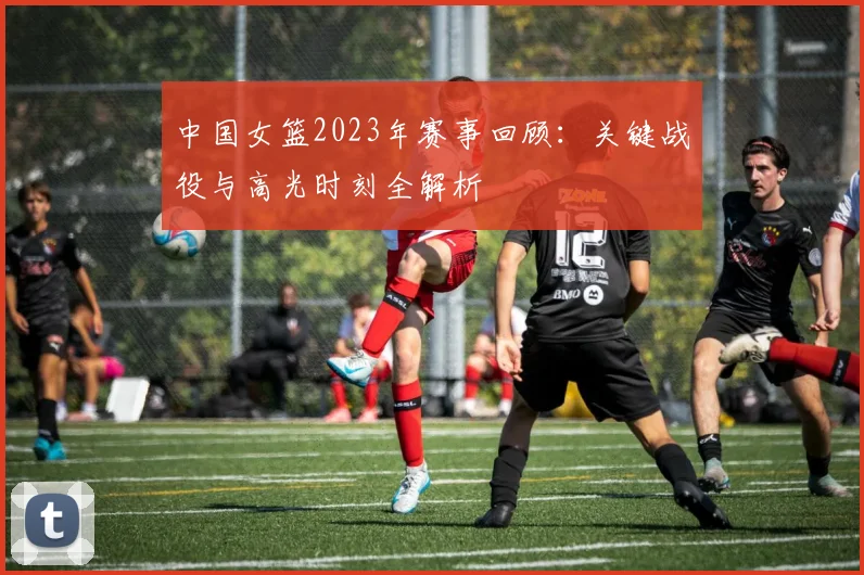 中国女篮2023年赛事回顾：关键战役与高光时刻全解析