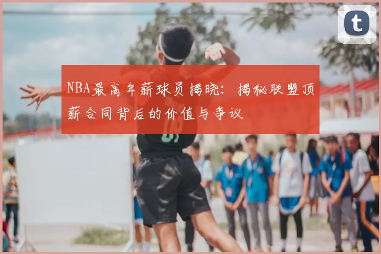 NBA最高年薪球员揭晓：揭秘联盟顶薪合同背后的价值与争议