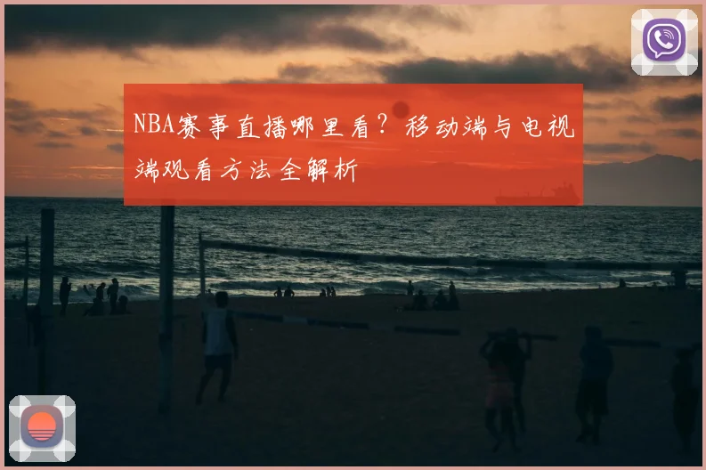 NBA赛事直播哪里看？移动端与电视端观看方法全解析