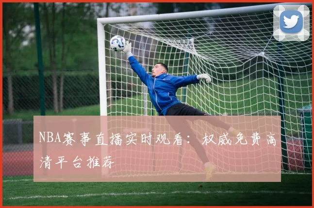 NBA赛事直播实时观看：权威免费高清平台推荐