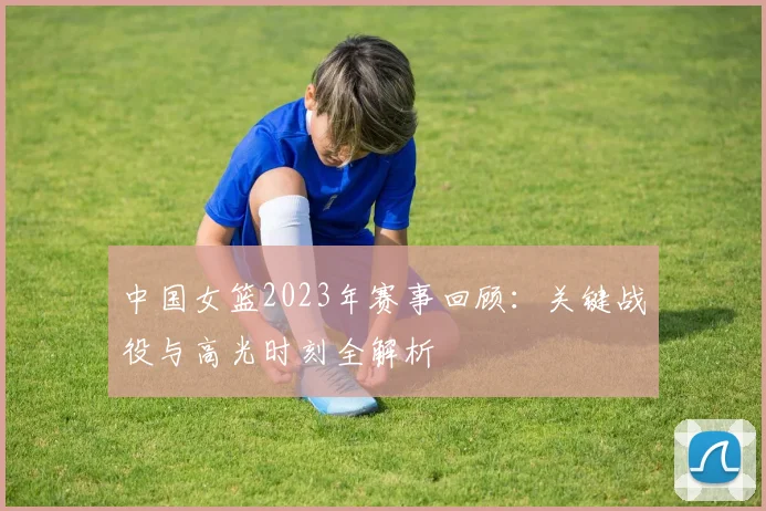 中国女篮2023年赛事回顾：关键战役与高光时刻全解析
