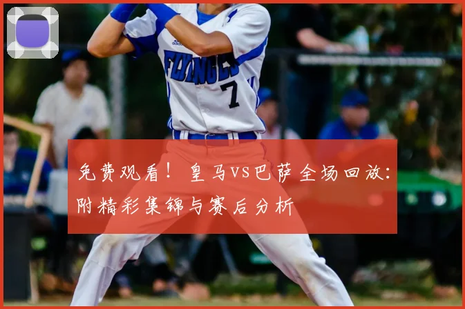 免费观看！皇马vs巴萨全场回放：附精彩集锦与赛后分析