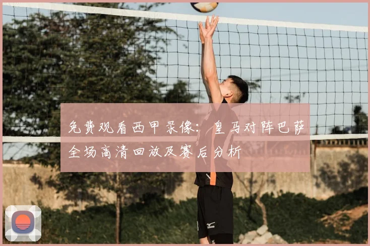 免费观看西甲录像：皇马对阵巴萨全场高清回放及赛后分析