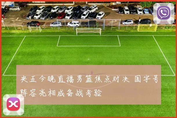 央五今晚直播男篮焦点对决 国字号阵容亮相成备战考验