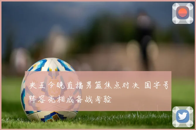 央五今晚直播男篮焦点对决 国字号阵容亮相成备战考验