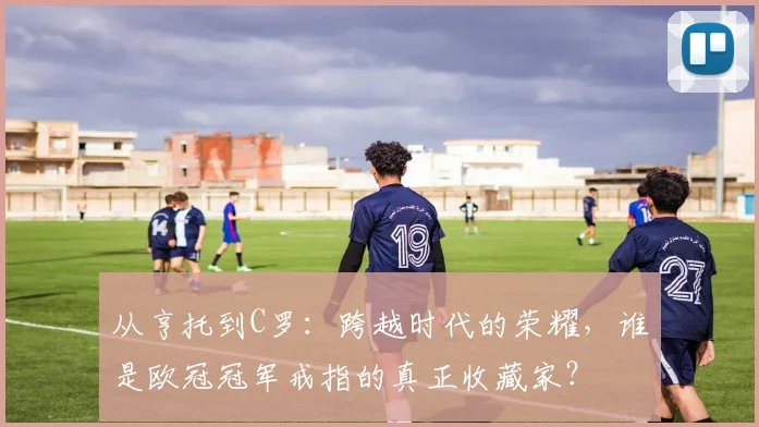 从亨托到C罗：跨越时代的荣耀，谁是欧冠冠军戒指的真正收藏家？