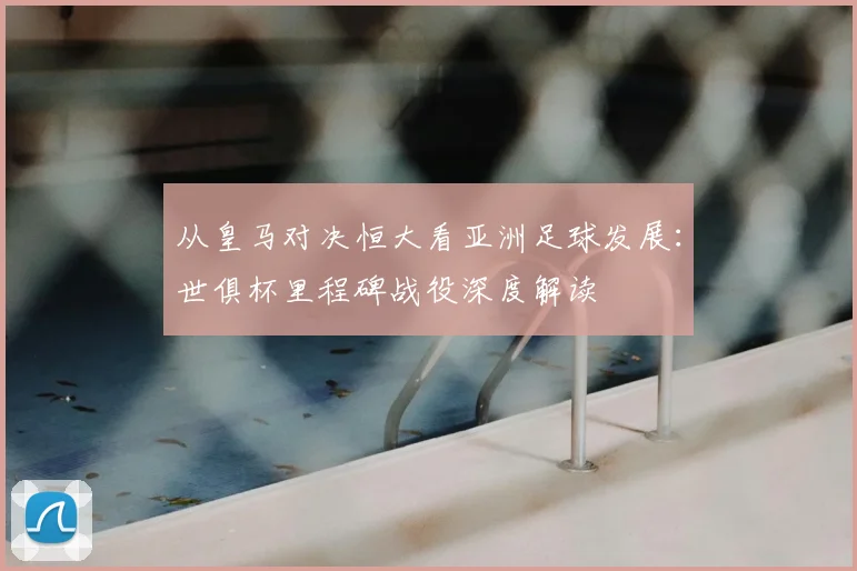 从皇马对决恒大看亚洲足球发展：世俱杯里程碑战役深度解读