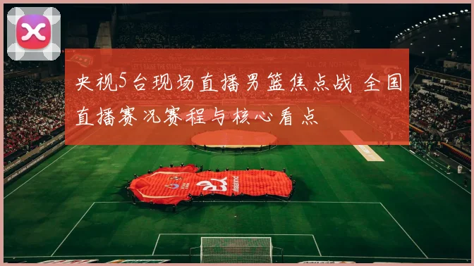 央视5台现场直播男篮焦点战 全国直播赛况赛程与核心看点